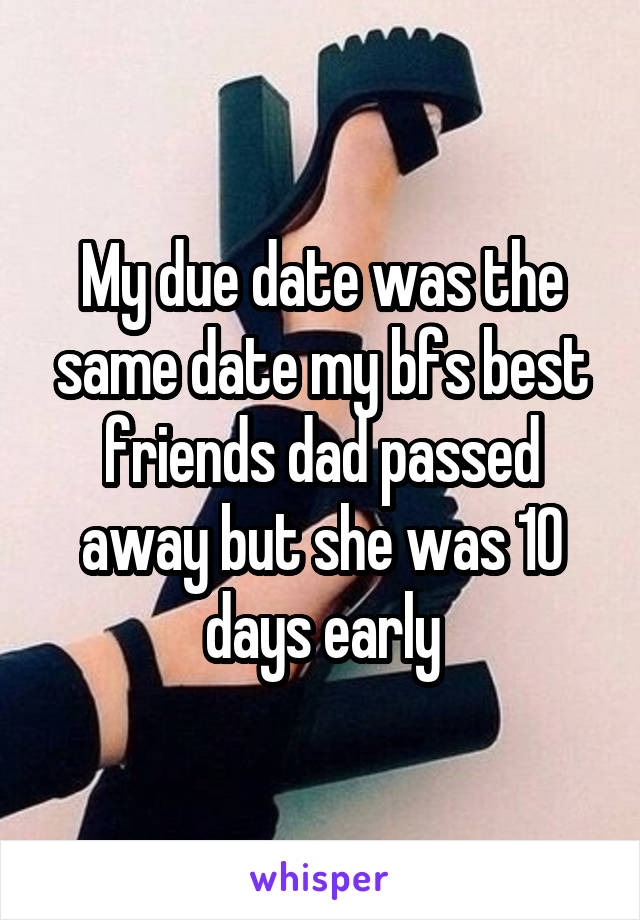 My due date was the same date my bfs best friends dad passed away but she was 10 days early