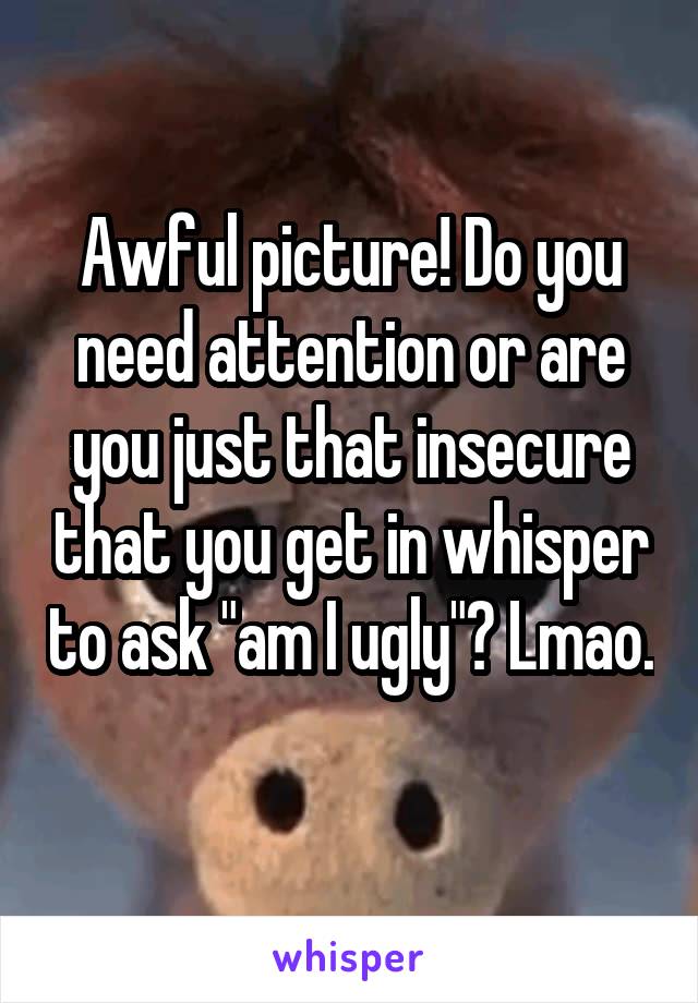 Awful picture! Do you need attention or are you just that insecure that you get in whisper to ask "am I ugly"? Lmao. 