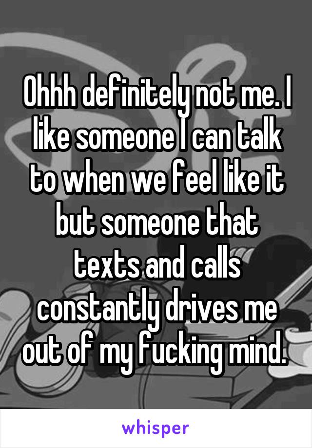 Ohhh definitely not me. I like someone I can talk to when we feel like it but someone that texts and calls constantly drives me out of my fucking mind. 