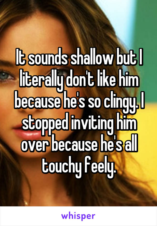 It sounds shallow but I literally don't like him because he's so clingy. I stopped inviting him over because he's all touchy feely.