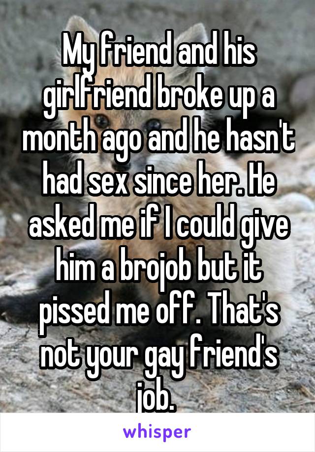 My friend and his girlfriend broke up a month ago and he hasn't had sex since her. He asked me if I could give him a brojob but it pissed me off. That's not your gay friend's job. 