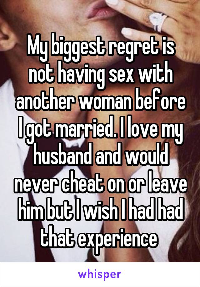 My biggest regret is not having sex with another woman before I got married. I love my husband and would never cheat on or leave him but I wish I had had that experience 