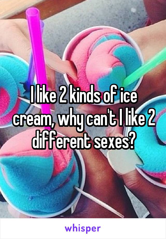 I like 2 kinds of ice cream, why can't I like 2 different sexes?