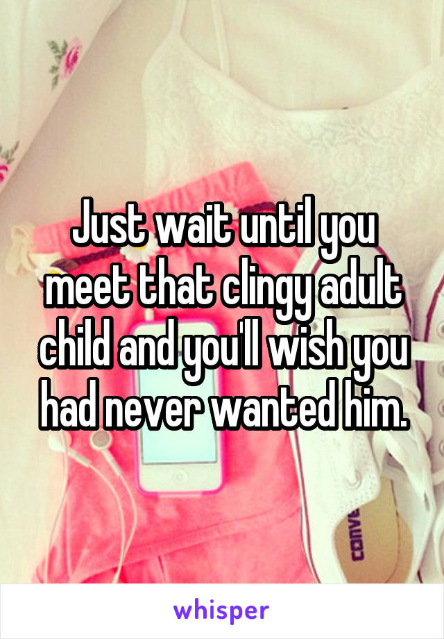 Just wait until you meet that clingy adult child and you'll wish you had never wanted him.