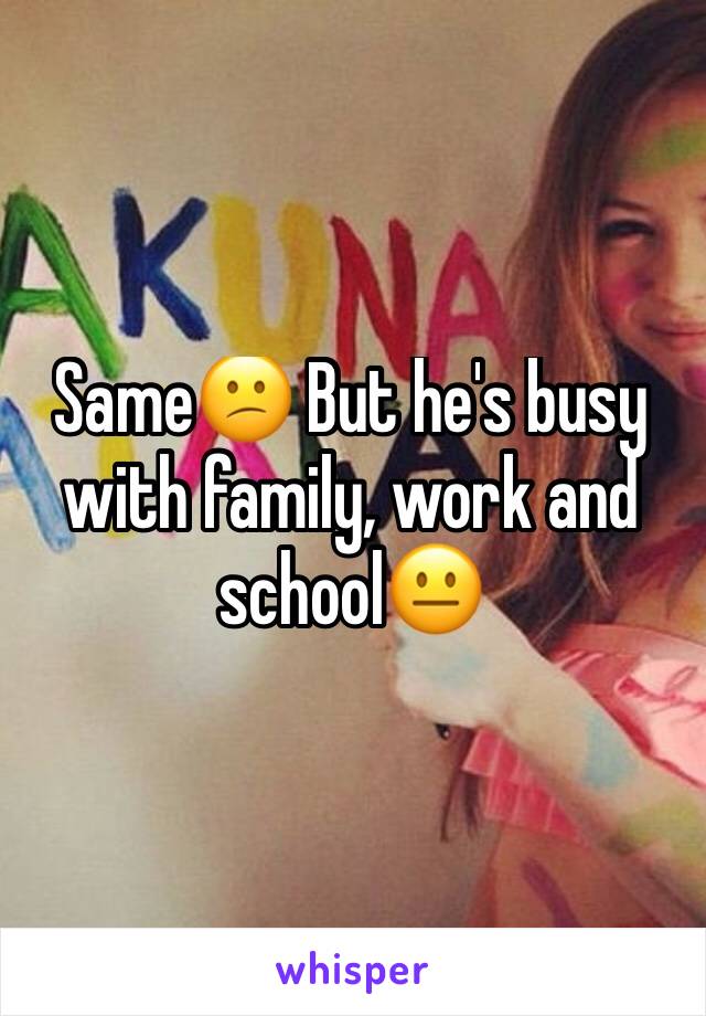 Same😕 But he's busy with family, work and school😐