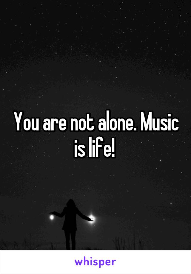You are not alone. Music is life! 