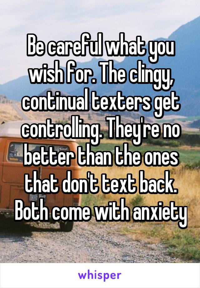 Be careful what you wish for. The clingy, continual texters get controlling. They're no better than the ones that don't text back. Both come with anxiety 