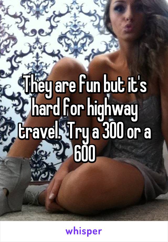 They are fun but it's hard for highway travel.  Try a 300 or a 600