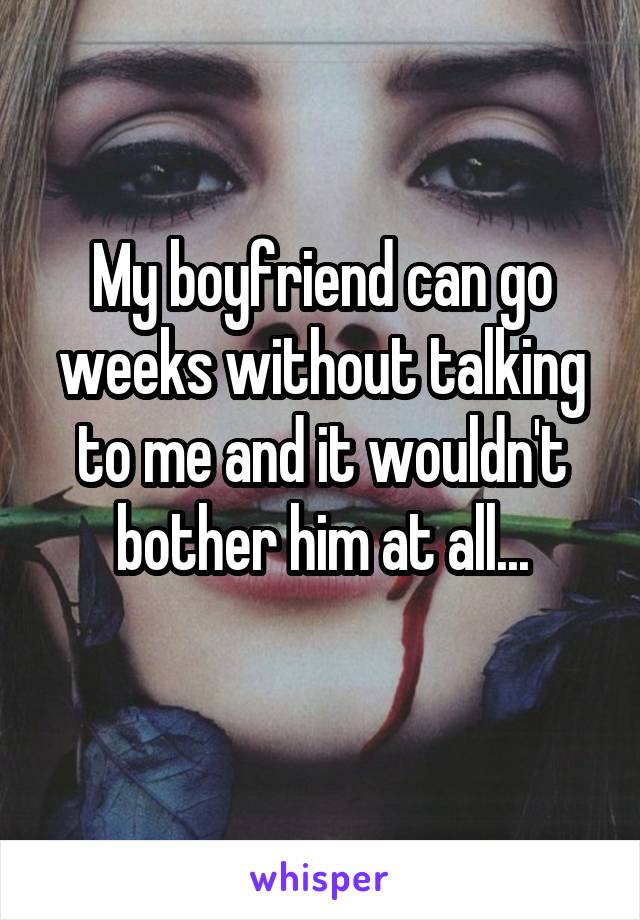 My boyfriend can go weeks without talking to me and it wouldn't bother him at all...
