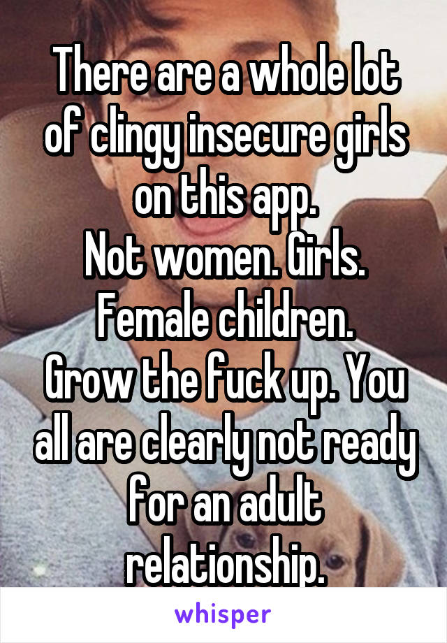 There are a whole lot of clingy insecure girls on this app.
Not women. Girls. Female children.
Grow the fuck up. You all are clearly not ready for an adult relationship.