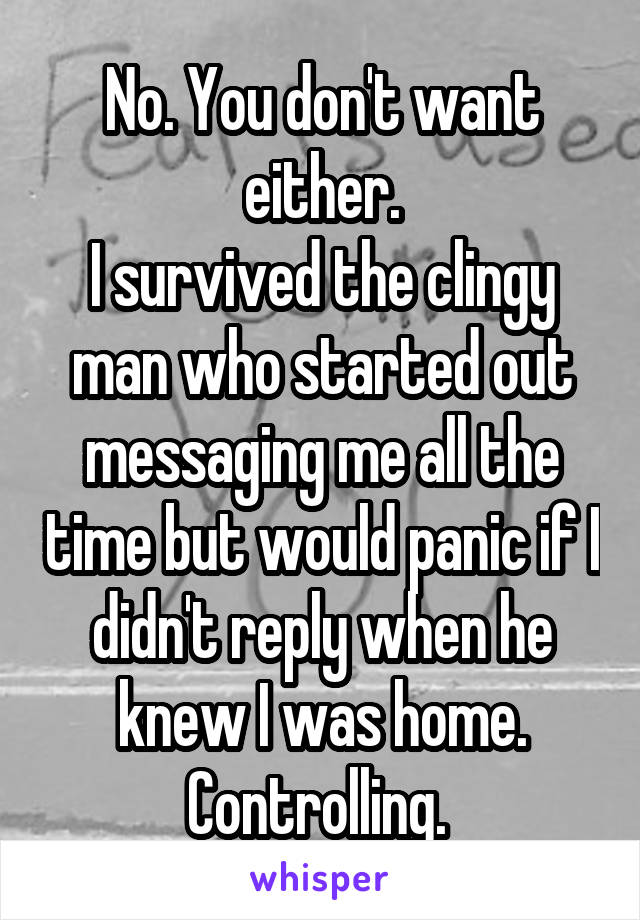 No. You don't want either.
I survived the clingy man who started out messaging me all the time but would panic if I didn't reply when he knew I was home.
Controlling. 