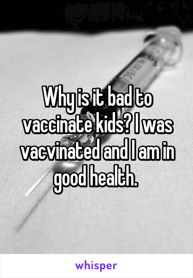 Why is it bad to vaccinate kids? I was vacvinated and I am in good health. 