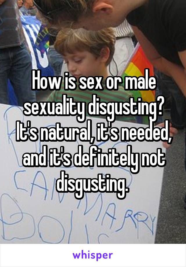 How is sex or male sexuality disgusting? It's natural, it's needed, and it's definitely not disgusting. 