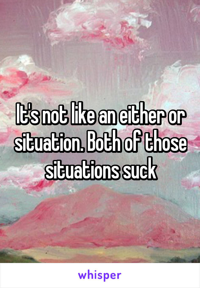 It's not like an either or situation. Both of those situations suck