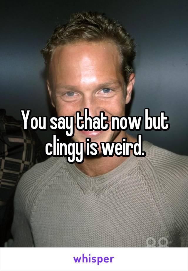 You say that now but clingy is weird.