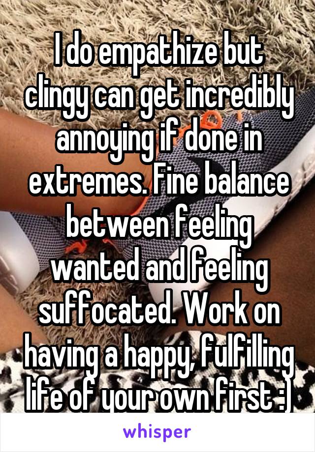 I do empathize but clingy can get incredibly annoying if done in extremes. Fine balance between feeling wanted and feeling suffocated. Work on having a happy, fulfilling life of your own first :)