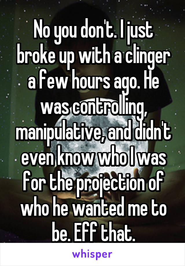 No you don't. I just broke up with a clinger a few hours ago. He was controlling, manipulative, and didn't even know who I was for the projection of who he wanted me to be. Eff that.