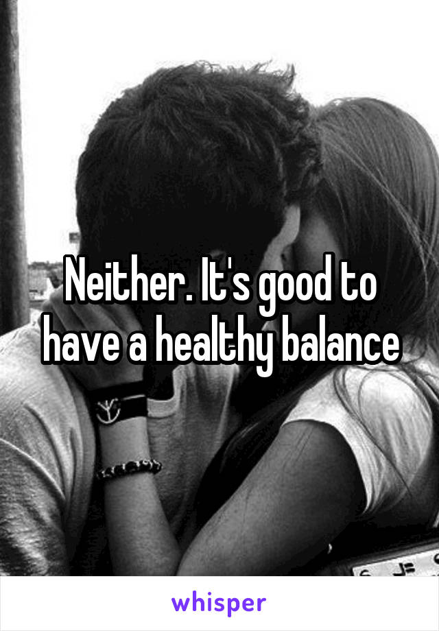 Neither. It's good to have a healthy balance