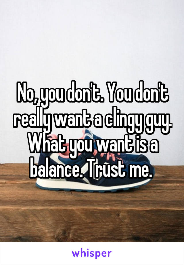 No, you don't. You don't really want a clingy guy. What you want is a balance. Trust me. 