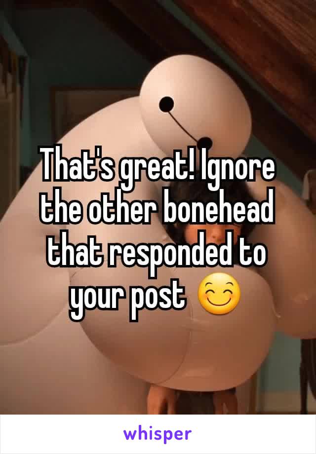 That's great! Ignore the other bonehead that responded to your post 😊