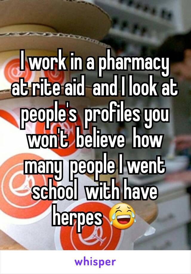 I work in a pharmacy at rite aid  and I look at people's  profiles you won't  believe  how many  people I went school  with have herpes 😂