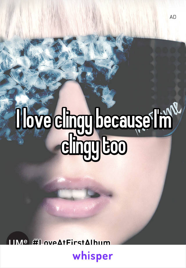 I love clingy because I'm clingy too