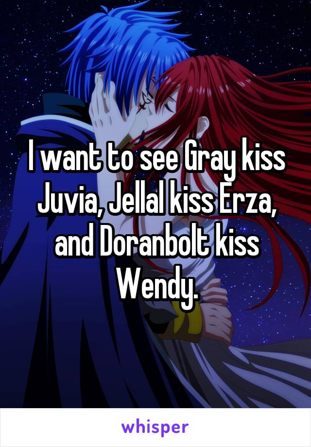I want to see Gray kiss Juvia, Jellal kiss Erza, and Doranbolt kiss Wendy.