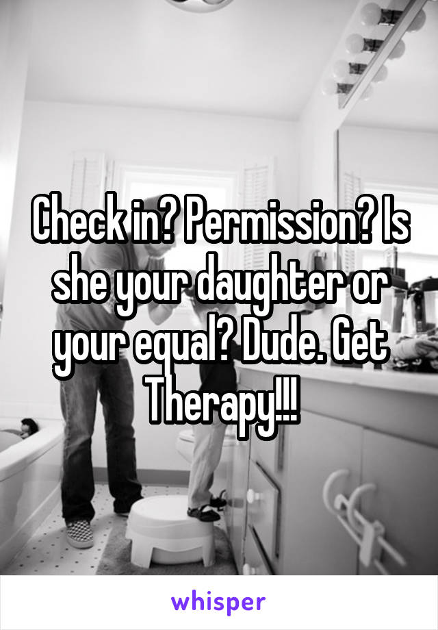 Check in? Permission? Is she your daughter or your equal? Dude. Get Therapy!!!