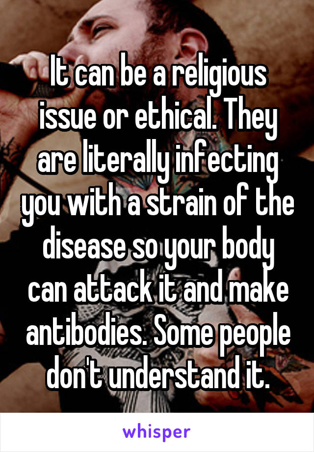 It can be a religious issue or ethical. They are literally infecting you with a strain of the disease so your body can attack it and make antibodies. Some people don't understand it.