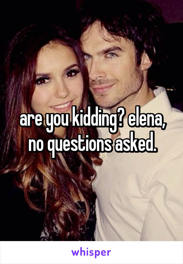 are you kidding? elena, no questions asked.