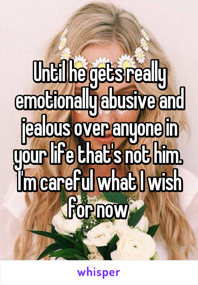 Until he gets really emotionally abusive and jealous over anyone in your life that's not him. 
I'm careful what I wish for now 