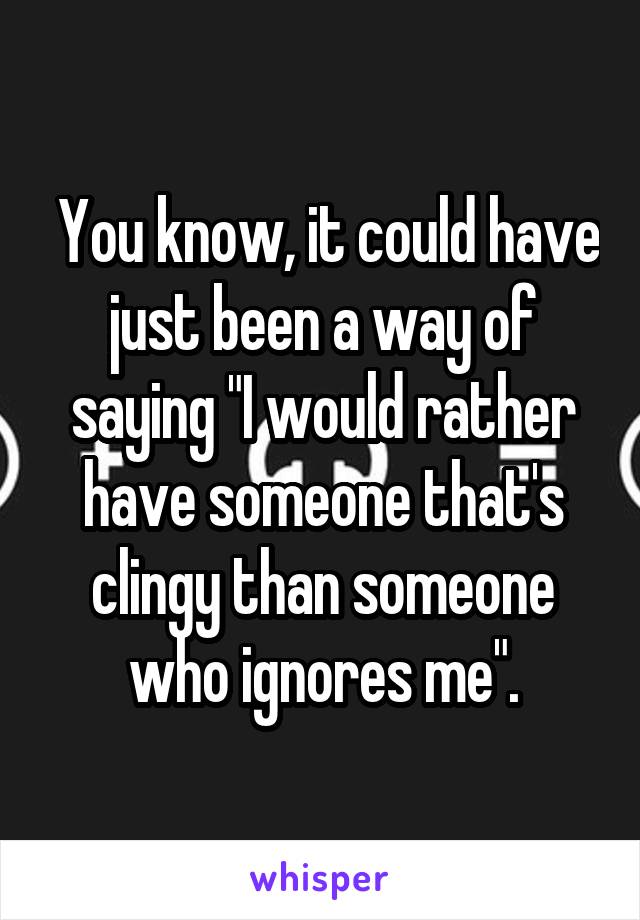  You know, it could have just been a way of saying "I would rather have someone that's clingy than someone who ignores me".