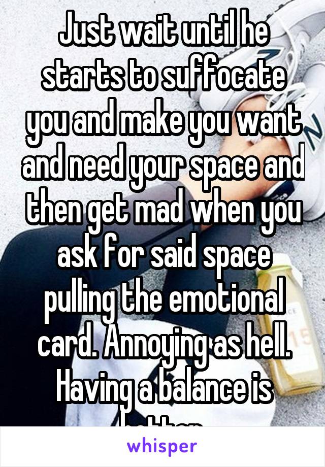 Just wait until he starts to suffocate you and make you want and need your space and then get mad when you ask for said space pulling the emotional card. Annoying as hell. Having a balance is better.