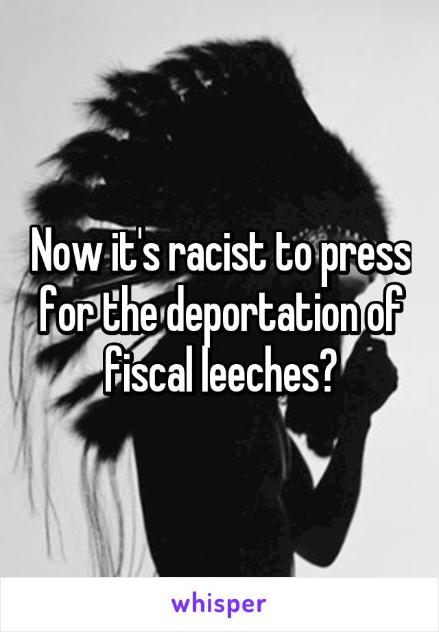 Now it's racist to press for the deportation of fiscal leeches?