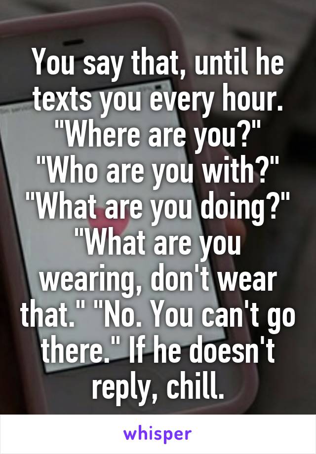 You say that, until he texts you every hour. "Where are you?" "Who are you with?" "What are you doing?" "What are you wearing, don't wear that." "No. You can't go there." If he doesn't reply, chill.