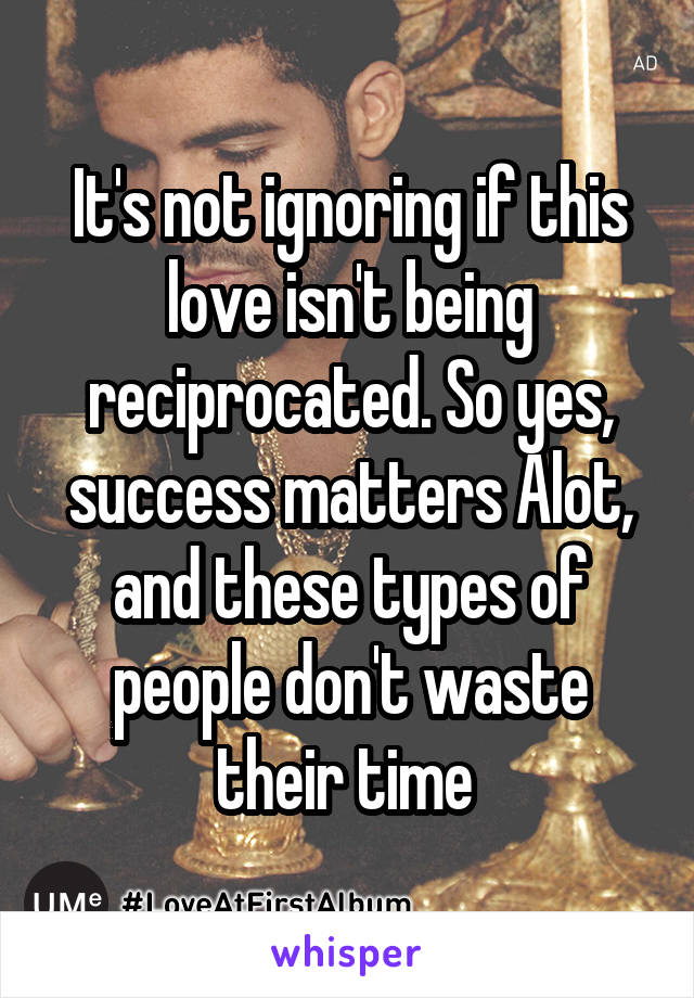 It's not ignoring if this love isn't being reciprocated. So yes, success matters Alot, and these types of people don't waste their time 