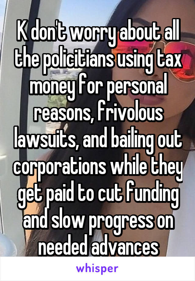 K don't worry about all the policitians using tax money for personal reasons, frivolous lawsuits, and bailing out corporations while they get paid to cut funding and slow progress on needed advances