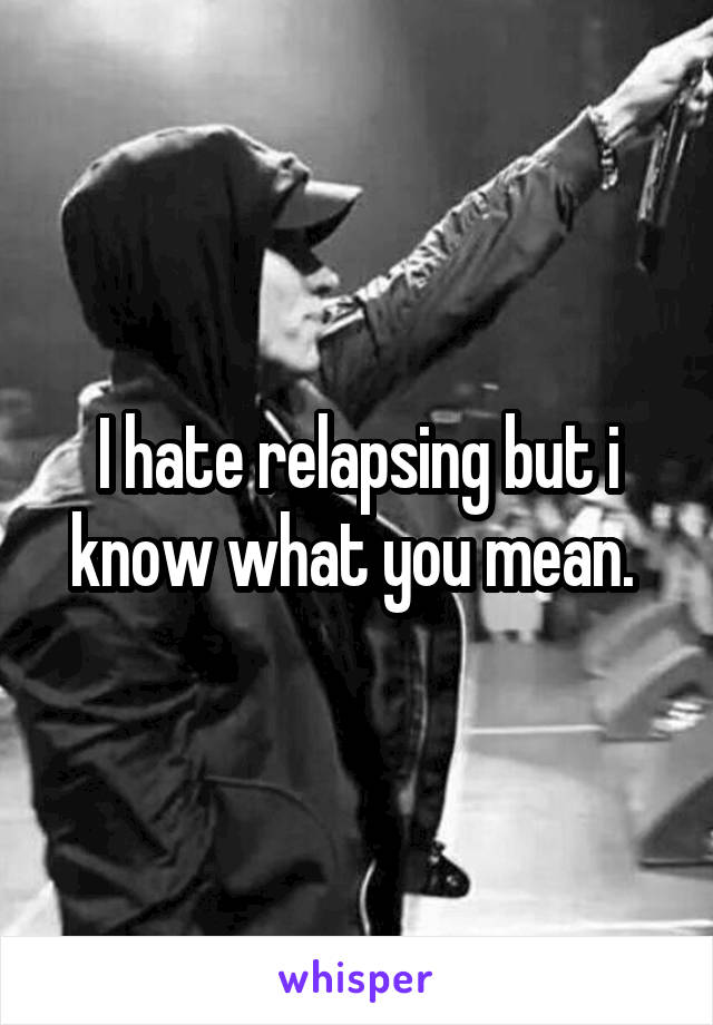 I hate relapsing but i know what you mean. 
