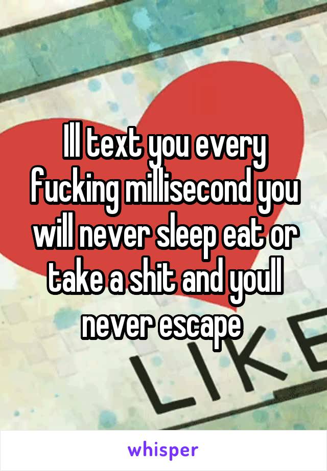 Ill text you every fucking millisecond you will never sleep eat or take a shit and youll never escape 