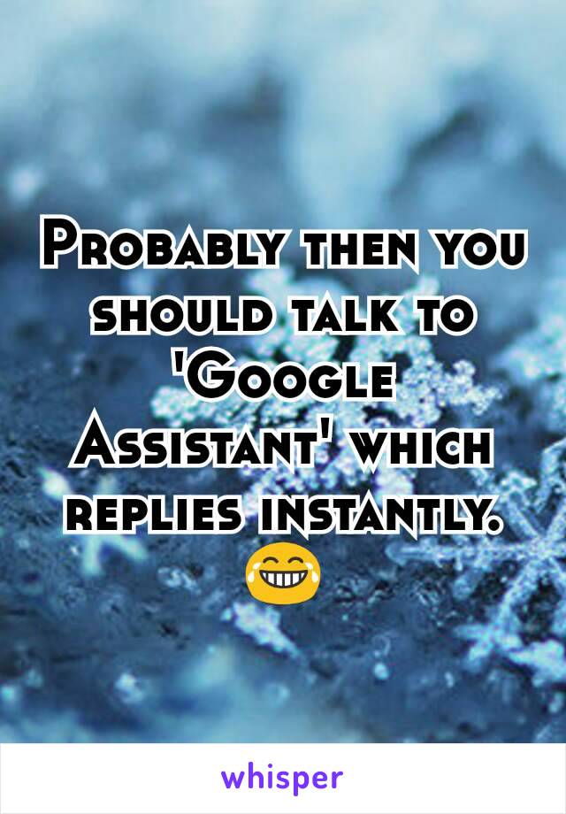 Probably then you should talk to 'Google Assistant' which replies instantly.😂