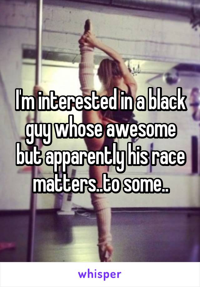 I'm interested in a black guy whose awesome but apparently his race matters..to some..