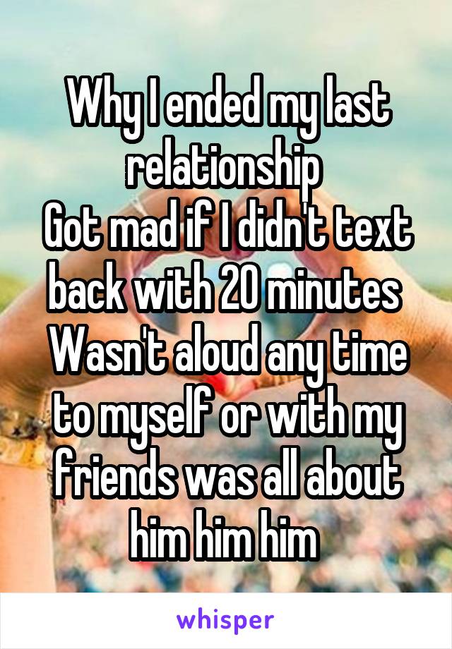 Why I ended my last relationship 
Got mad if I didn't text back with 20 minutes 
Wasn't aloud any time to myself or with my friends was all about him him him 