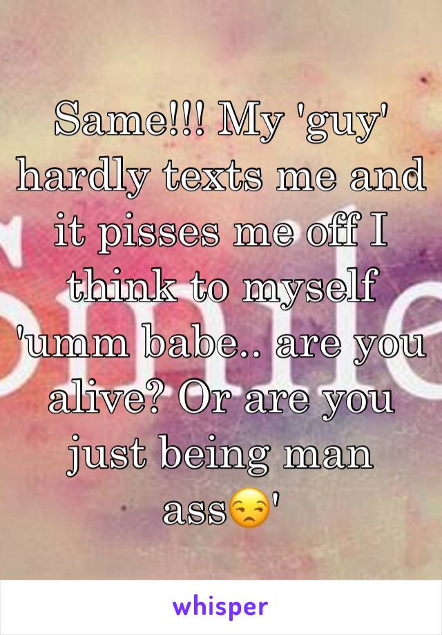 Same!!! My 'guy' hardly texts me and it pisses me off I think to myself 'umm babe.. are you alive? Or are you just being man ass😒'