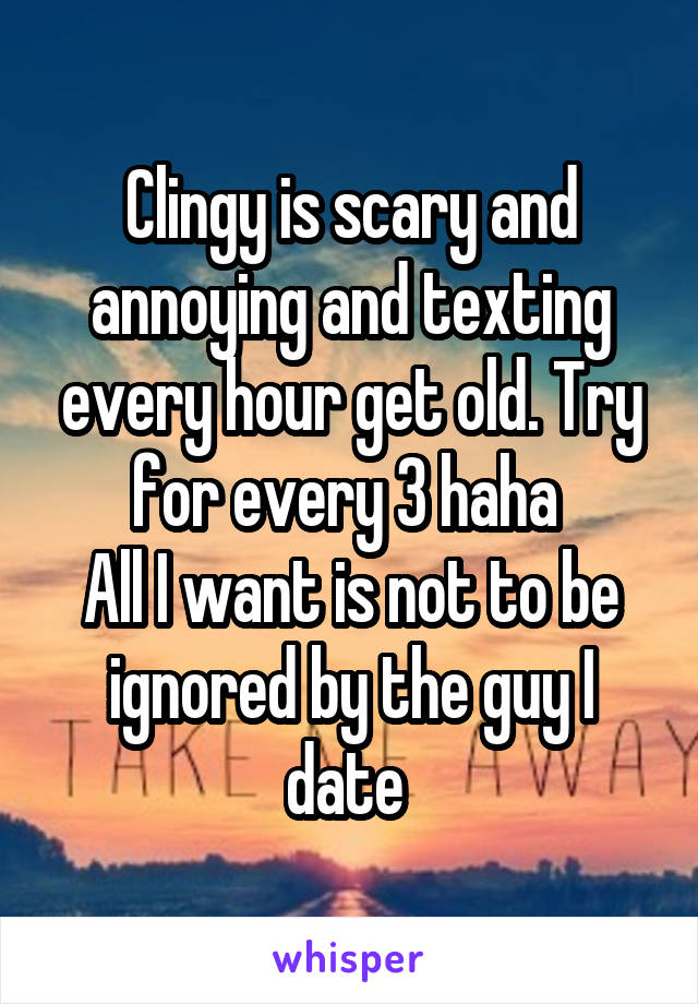 Clingy is scary and annoying and texting every hour get old. Try for every 3 haha 
All I want is not to be ignored by the guy I date 