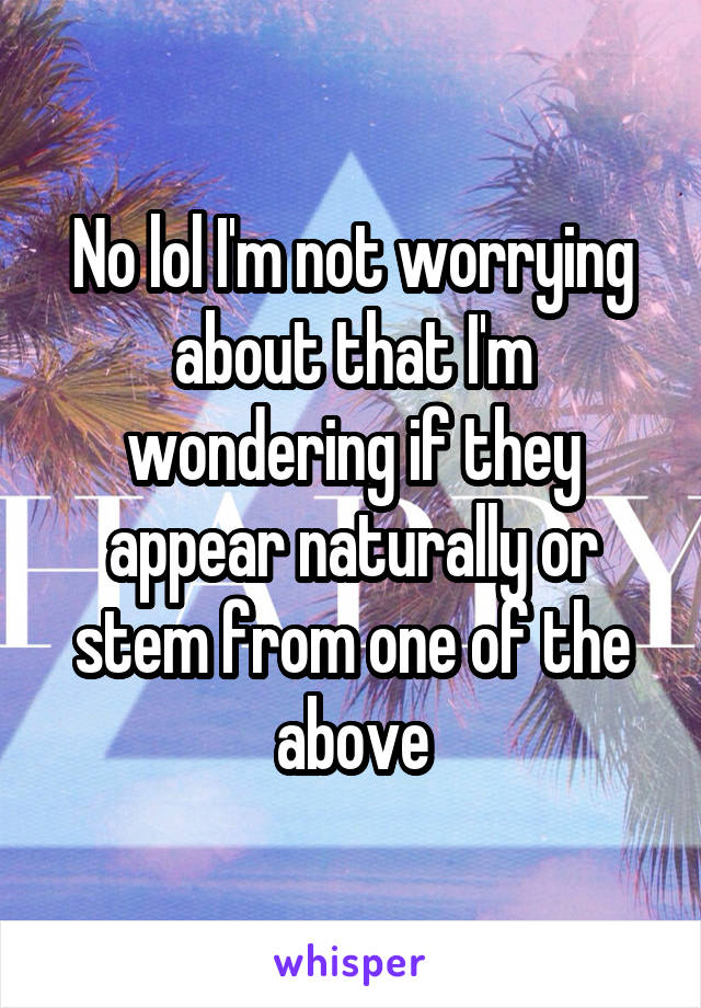 No lol I'm not worrying about that I'm wondering if they appear naturally or stem from one of the above