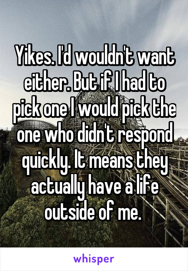 Yikes. I'd wouldn't want either. But if I had to pick one I would pick the one who didn't respond quickly. It means they actually have a life outside of me. 