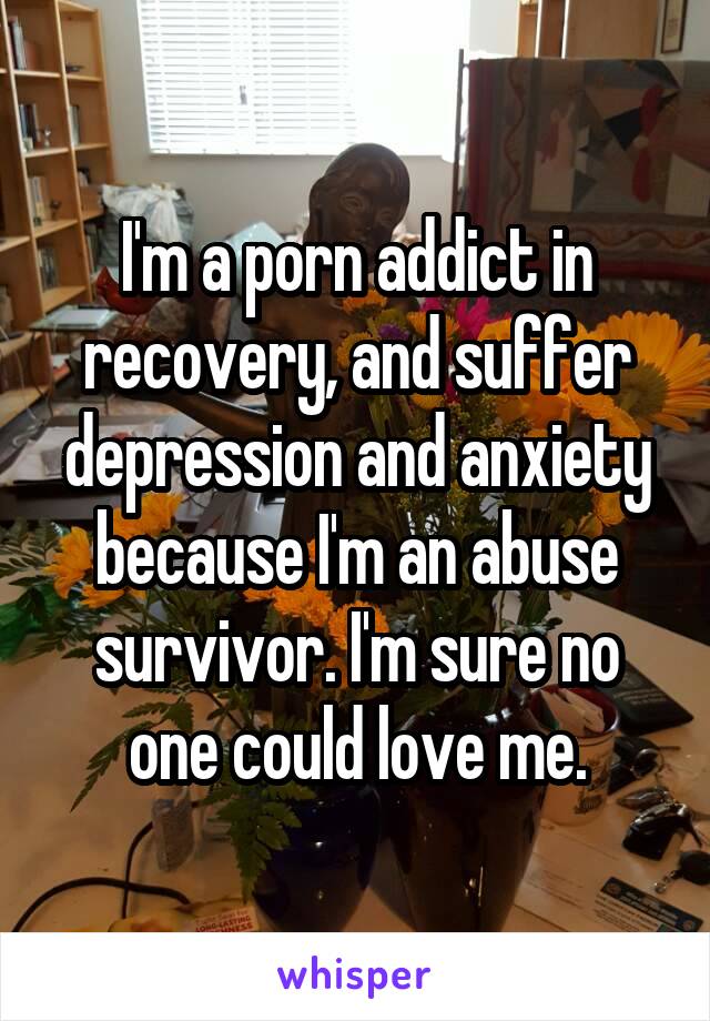 I'm a porn addict in recovery, and suffer depression and anxiety because I'm an abuse survivor. I'm sure no one could love me.