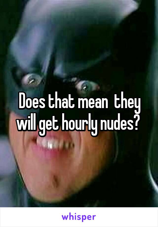 Does that mean  they will get hourly nudes? 