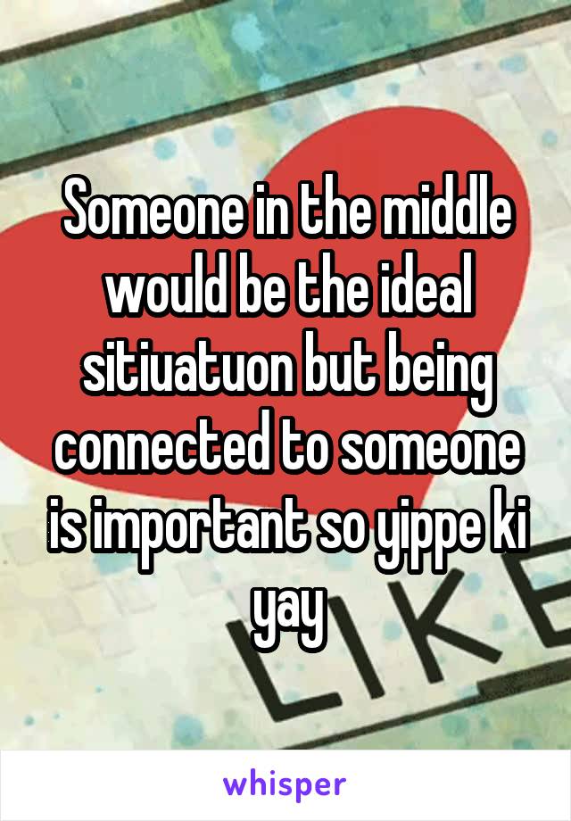 Someone in the middle would be the ideal sitiuatuon but being connected to someone is important so yippe ki yay
