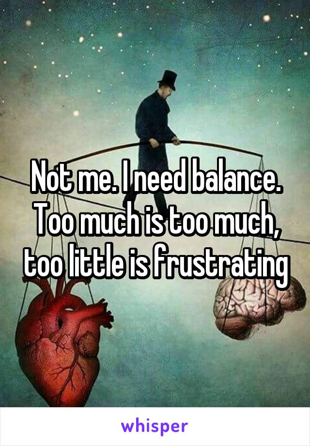 Not me. I need balance. Too much is too much, too little is frustrating